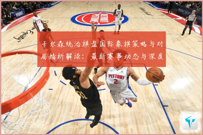 卡尔森统治棋盘国际象棋策略与对局精析解读：最新赛事动态与深度分析