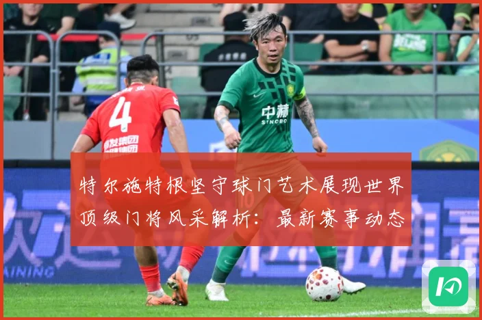 特尔施特根坚守球门艺术展现世界顶级门将风采解析：最新赛事动态与深度分析
