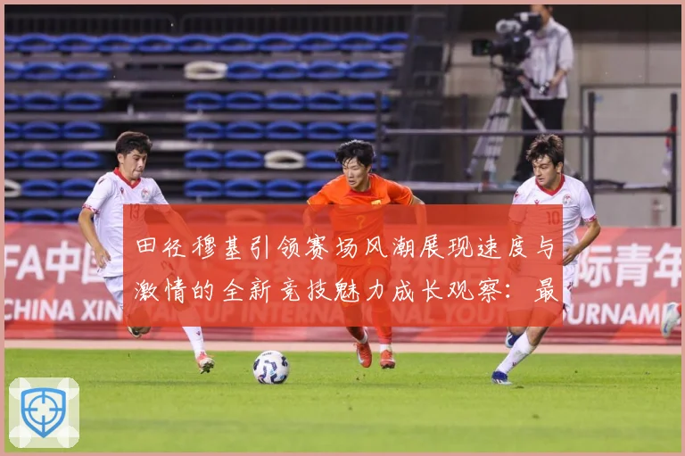 田径穆基引领赛场风潮展现速度与激情的全新竞技魅力成长观察：最新赛事动态与深度分析