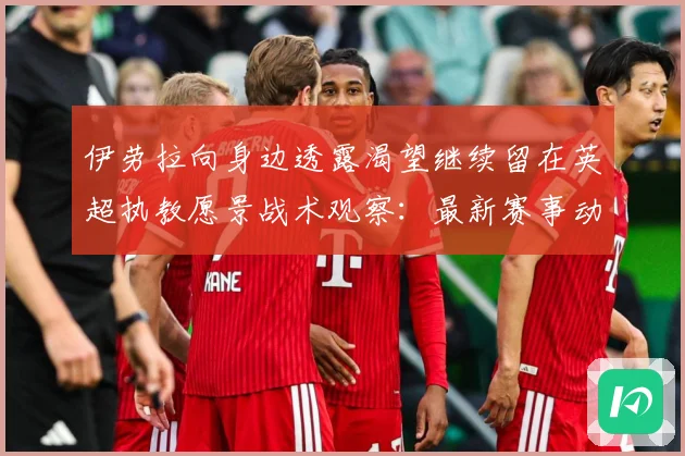 伊劳拉向身边透露渴望继续留在英超执教愿景战术观察：最新赛事动态与深度分析