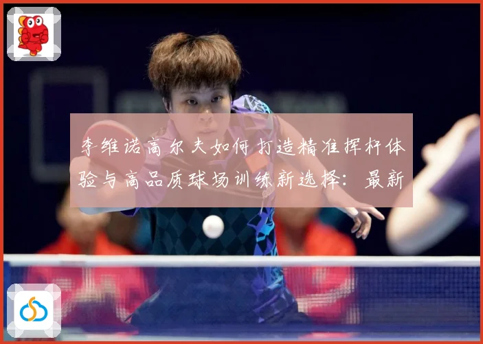 李维诺高尔夫如何打造精准挥杆体验与高品质球场训练新选择：最新赛事动态与深度分析