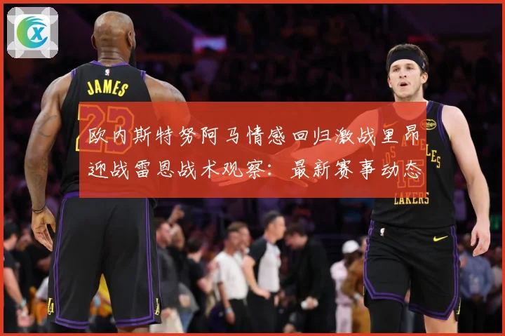 欧内斯特努阿马情感回归激战里昂迎战雷恩战术观察：最新赛事动态与深度分析