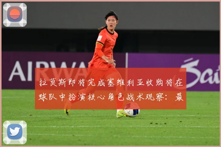 拉莫斯即将完成塞维利亚收购将在球队中扮演核心角色战术观察：最新赛事动态与深度分析