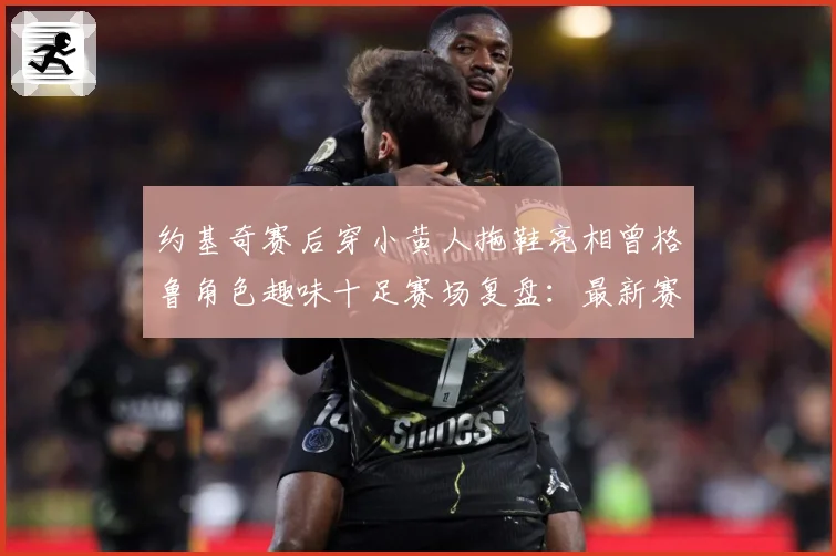 约基奇赛后穿小黄人拖鞋亮相曾格鲁角色趣味十足赛场复盘：最新赛事动态与深度分析