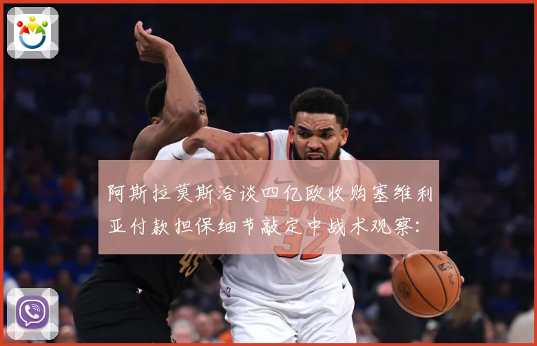 阿斯拉莫斯洽谈四亿欧收购塞维利亚付款担保细节敲定中战术观察：最新赛事动态与深度分析