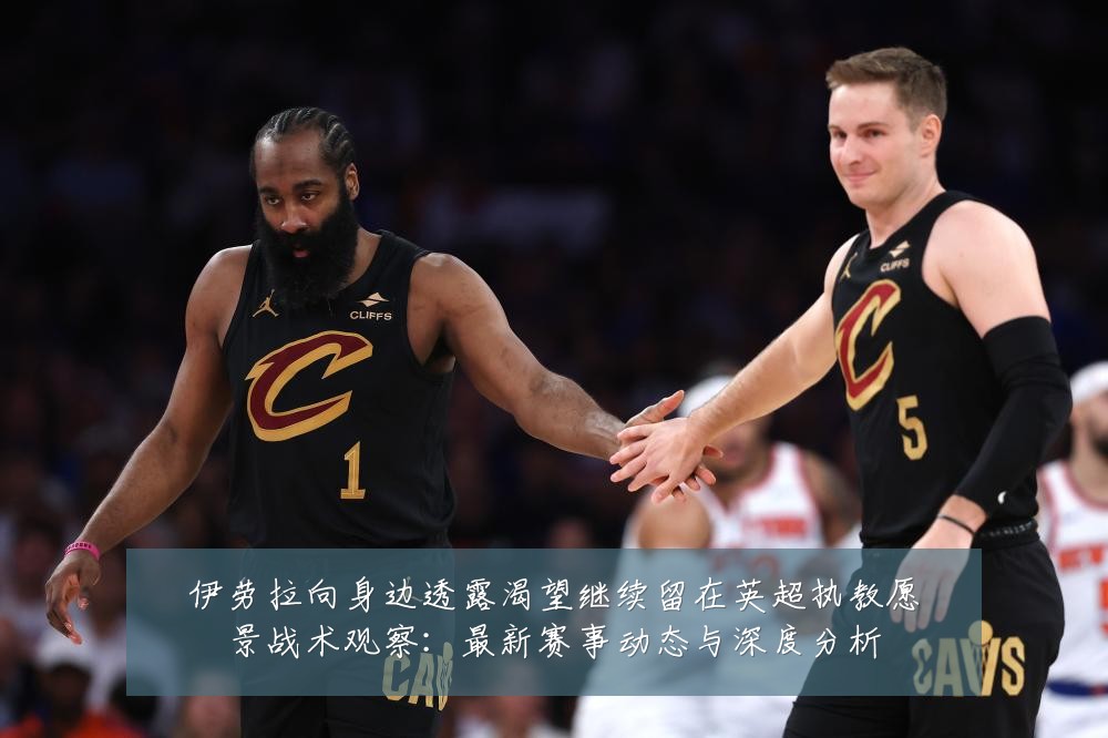 伊劳拉向身边透露渴望继续留在英超执教愿景战术观察:最新赛事动态与深度分析