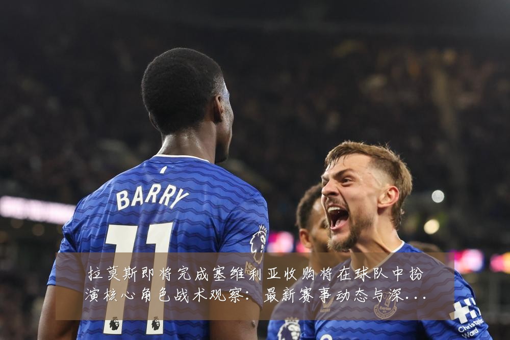 拉莫斯即将完成塞维利亚收购将在球队中扮演核心角色战术观察:最新赛事动态与深度分析