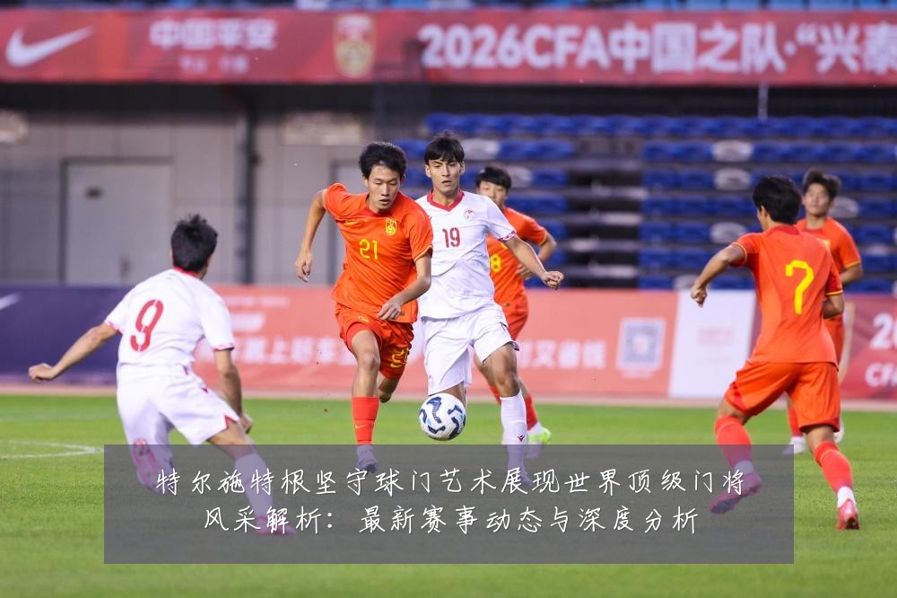 特尔施特根坚守球门艺术展现世界顶级门将风采解析:最新赛事动态与深度分析