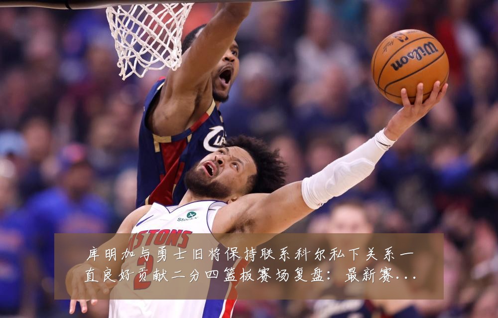 库明加与勇士旧将保持联系科尔私下关系一直良好贡献二分四篮板赛场复盘:最新赛事动态与深度分析